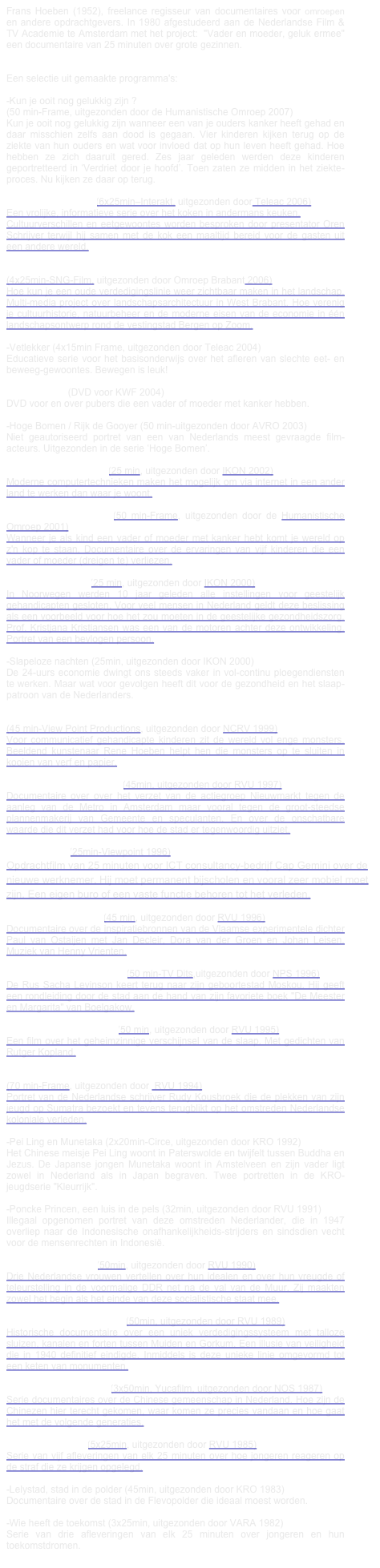 Frans Hoeben (1952), freelance regisseur van documentaires voor omroepen en andere opdrachtgevers. In 1980 afgestudeerd aan de Nederlandse Film & TV Academie te Amsterdam met het project:  "Vader en moeder, geluk ermee" een documentaire van 25 minuten over grote gezinnen.


Een selectie uit gemaakte programma's:

-Kun je ooit nog gelukkig zijn ?
(50 min-Frame, uitgezonden door de Humanistische Omroep 2007)
Kun je ooit nog gelukkig zijn wanneer een van je ouders kanker heeft gehad en daar misschien zelfs aan dood is gegaan. Vier kinderen kijken terug op de ziekte van hun ouders en wat voor invloed dat op hun leven heeft gehad. Hoe hebben ze zich daaruit gered. Zes jaar geleden werden deze kinderen geportretteerd in ‘Verdriet door je hoofd’. Toen zaten ze midden in het ziekte-proces. Nu kijken ze daar op terug.

-Patat, pom of pasta (6x25min–Interakt, uitgezonden door Teleac 2006)
Een vrolijke, informatieve serie over het koken in andermans keuken.
Cultuurverschillen en eetgewoontes worden besproken door presentator Oren Schrijver terwijl hij samen met de kok een maaltijd bereid voor de gasten uit een andere wereld.

-Sporen in het land
(4x25min-SNG-Film, uitgezonden door Omroep Brabant 2006)
Hoe kun je een oude verdedigingslinie weer zichtbaar maken in het landschap. Multi-media project over landschapsarchitectuur in West Brabant. Hoe verenig je cultuurhistorie, natuurbeheer en de moderne eisen van de economie in één landschapsontwerp rond de vestingstad Bergen op Zoom.

-Vetlekker (4x15min Frame, uitgezonden door Teleac 2004)
Educatieve serie voor het basisonderwijs over het afleren van slechte eet- en beweeg-gewoontes. Bewegen is leuk!

-Halte Kanker (DVD voor KWF 2004)
DVD voor en over pubers die een vader of moeder met kanker hebben.

-Hoge Bomen / Rijk de Gooyer (50 min-uitgezonden door AVRO 2003)
Niet geautoriseerd portret van een van Nederlands meest gevraagde film-acteurs. Uitgezonden in de serie ‘Hoge Bomen’.

-Virtuele Gastarbeiders (25 min, uitgezonden door IKON 2002)
Moderne computertechnieken maken het mogelijk om via internet in een ander land te werken dan waar je woont.

-Verdriet door je hoofd (50 min-Frame, uitgezonden door de Humanistische Omroep 2001)
Wanneer je als kind een vader of moeder met kanker hebt komt je wereld op z'n kop te staan. Documentaire over de ervaringen van vijf kinderen die een vader of moeder (dreigen te) verliezen.

-Het Noorse Model (25 min, uitgezonden door IKON 2000)
In Noorwegen werden 10 jaar geleden alle instellingen voor geestelijk gehandicapten gesloten. Voor veel mensen in Nederland geldt deze beslissing als een voorbeeld voor hoe het zou moeten in de geestelijke gezondheidszorg. Prof. Kristjana Kristiansen was een van de motoren achter deze ontwikkeling. Portret van een bevlogen persoon.

-Slapeloze nachten (25min, uitgezonden door IKON 2000)
De 24-uurs economie dwingt ons steeds vaker in vol-continu ploegendiensten te werken. Maar wat voor gevolgen heeft dit voor de gezondheid en het slaap-patroon van de Nederlanders.

-Monsters Vangen
(45 min-View Point Productions, uitgezonden door NCRV 1999)
Voor communicatief gehandicapte kinderen zit de wereld vol enge monsters. Beeldend kunstenaar Rene Hoeben helpt hen die monsters op te sluiten in kooien van verf en papier.

-Geen buizen maar huizen (45min, uitgezonden door RVU 1997)
Documentaire over over het verzet van de actiegroep Nieuwmarkt tegen de aanleg van de Metro in Amsterdam maar vooral tegen de groot-steedse plannenmakerij van Gemeente en speculanten. En over de onschatbare waarde die dit verzet had voor hoe de stad er tegenwoordig uitziet.

-Employability (25min-Viewpoint 1996)
Opdrachtfilm van 25 minuten voor ICT consultancy-bedrijf Cap Gemini over de nieuwe werknemer. Hij moet permanent bijscholen en vooral zeer mobiel moet zijn. Een eigen buro of een vaste functie behoren tot het verleden.

-Poëzie is woordkunst (45 min, uitgezonden door RVU 1996)
Documentaire over de inspiratiebronnen van de Vlaamse experimentele dichter Paul van Ostaijen met Jan Decleir, Dora van der Groen en Johan Leisen. Muziek van Henny Vrienten.

-Op een broeihete lentedag (50 min-TV Dits,uitgezonden door NPS 1996)
De Rus Sacha Levinson keert terug naar zijn geboortestad Moskou. Hij geeft een rondleiding door de stad aan de hand van zijn favoriete boek "De Meester en Margarita" van Boelgakow.

-De macht van Morpheus (50 min, uitgezonden door RVU 1995)
Een film over het geheimzinnige verschijnsel van de slaap. Met gedichten van Rutger Kopland.

-Het meer der herinnering
(70 min-Frame, uitgezonden door  RVU 1994)
Portret van de Nederlandse schrijver Rudy Kousbroek die de plekken van zijn jeugd op Sumatra bezoekt en tevens terugblikt op het omstreden Nederlandse koloniale verleden.

-Pei Ling en Munetaka (2x20min-Circe, uitgezonden door KRO 1992)
Het Chinese meisje Pei Ling woont in Paterswolde en twijfelt tussen Buddha en Jezus. De Japanse jongen Munetaka woont in Amstelveen en zijn vader ligt zowel in Nederland als in Japan begraven. Twee portretten in de KRO-jeugdserie "Kleurrijk".

-Poncke Princen, een luis in de pels (32min, uitgezonden door RVU 1991)
Illegaal opgenomen portret van deze omstreden Nederlander, die in 1947 overliep naar de Indonesische onafhankelijkheids-strijders en sindsdien vecht voor de mensenrechten in Indonesië.

-Muur-Vaste Idealen (50min, uitgezonden door RVU 1990)
Drie Nederlandse vrouwen vertellen over hun idealen en over hun vreugde of teleurstelling in de voormalige DDR net na de val van de Muur. Zij maakten zowel het begin als het einde van deze socialistische staat mee.

-De Hollandsche Waterlinie (50min, uitgezonden door RVU 1989)
Historische documentaire over een uniek verdedigingssysteem met talloze sluizen, kanalen en forten tussen Muiden en Gorkum. Een illusie van veiligheid die in 1940 definitief eindigde. Inmiddels is deze unieke linie omgevormd tot een keten van monumenten.

-Chinezen in Nederland (3x50min, Yucafilm, uitgezonden door NOS 1987)
Serie documentaires over de Chinese gemeenschap in Nederland. Hoe zijn de Chinezen hier terecht gekomen, waar komen ze precies vandaan en hoe gaat het met de volgende generaties.

-Jongeren en straf (5x25min, uitgezonden door RVU 1985)
Serie van vijf afleveringen van elk 25 minuten over hoe jongeren reageren op de straf die ze krijgen opgelegd.

-Lelystad, stad in de polder (45min, uitgezonden door KRO 1983)
Documentaire over de stad in de Flevopolder die ideaal moest worden.

-Wie heeft de toekomst (3x25min, uitgezonden door VARA 1982)
Serie van drie afleveringen van elk 25 minuten over jongeren en hun toekomstdromen.
